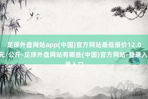 足球外盘网站app(中国)官方网站最低报价12.00元/公斤-足球外盘网站有哪些(中国)官方网站-登录入口