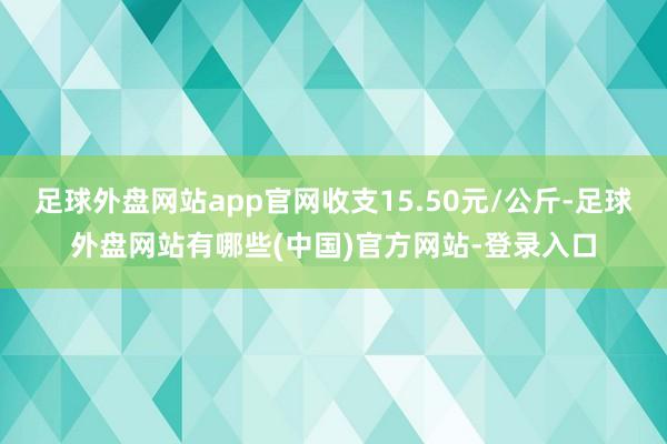 足球外盘网站app官网收支15.50元/公斤-足球外盘网站有哪些(中国)官方网站-登录入口