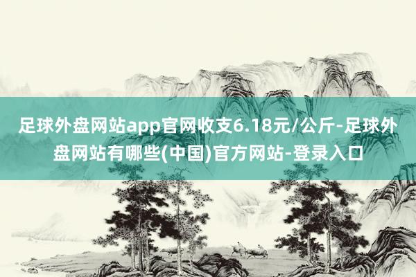 足球外盘网站app官网收支6.18元/公斤-足球外盘网站有哪些(中国)官方网站-登录入口