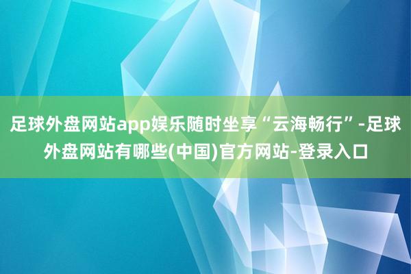 足球外盘网站app娱乐随时坐享“云海畅行”-足球外盘网站有哪些(中国)官方网站-登录入口