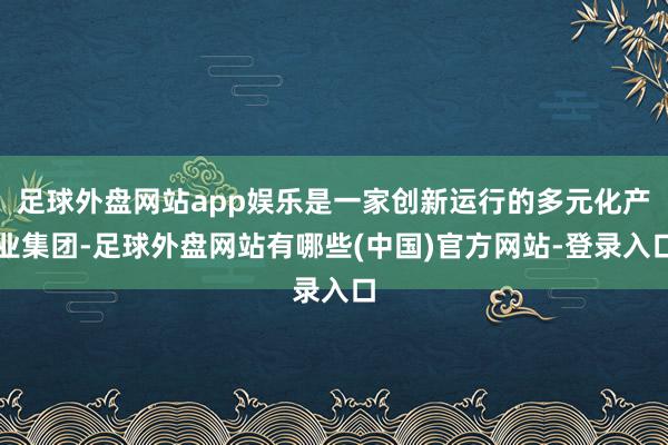 足球外盘网站app娱乐是一家创新运行的多元化产业集团-足球外盘网站有哪些(中国)官方网站-登录入口