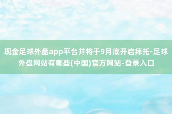 现金足球外盘app平台并将于9月底开启拜托-足球外盘网站有哪些(中国)官方网站-登录入口