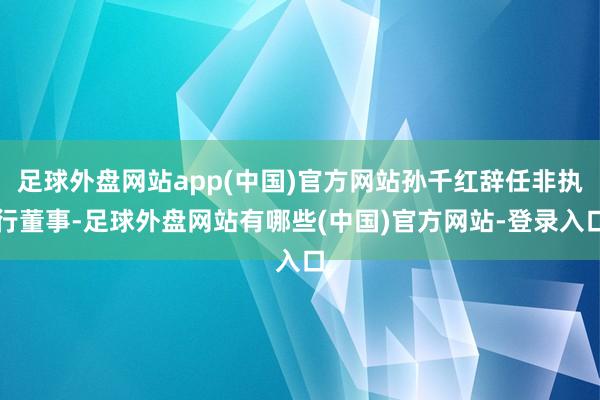 足球外盘网站app(中国)官方网站孙千红辞任非执行董事-足球外盘网站有哪些(中国)官方网站-登录入口