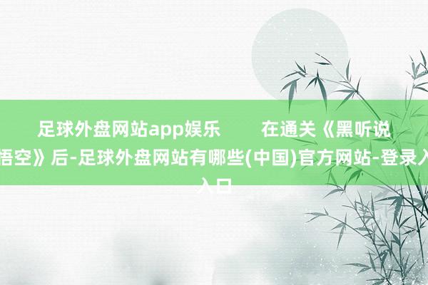 足球外盘网站app娱乐        在通关《黑听说：悟空》后-足球外盘网站有哪些(中国)官方网站-登录入口