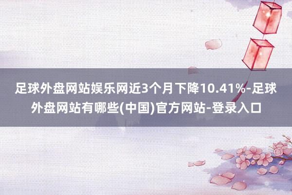 足球外盘网站娱乐网近3个月下降10.41%-足球外盘网站有哪些(中国)官方网站-登录入口