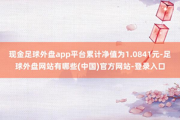 现金足球外盘app平台累计净值为1.0841元-足球外盘网站有哪些(中国)官方网站-登录入口