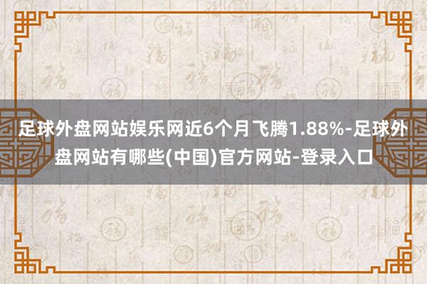 足球外盘网站娱乐网近6个月飞腾1.88%-足球外盘网站有哪些(中国)官方网站-登录入口