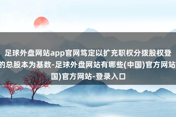 足球外盘网站app官网笃定以扩充职权分拨股权登记日登记的总股本为基数-足球外盘网站有哪些(中国)官方网站-登录入口