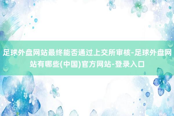 足球外盘网站最终能否通过上交所审核-足球外盘网站有哪些(中国)官方网站-登录入口