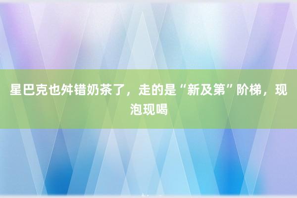 星巴克也舛错奶茶了，走的是“新及第”阶梯，现泡现喝