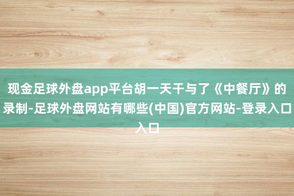 现金足球外盘app平台胡一天干与了《中餐厅》的录制-足球外盘网站有哪些(中国)官方网站-登录入口