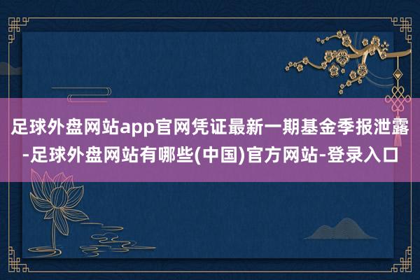 足球外盘网站app官网凭证最新一期基金季报泄露-足球外盘网站有哪些(中国)官方网站-登录入口