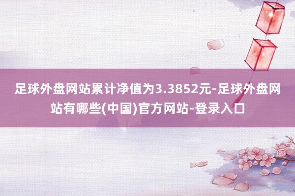 足球外盘网站累计净值为3.3852元-足球外盘网站有哪些(中国)官方网站-登录入口