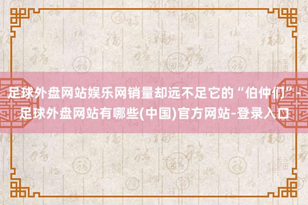 足球外盘网站娱乐网销量却远不足它的“伯仲们”-足球外盘网站有哪些(中国)官方网站-登录入口