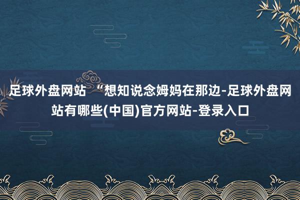 足球外盘网站  “想知说念姆妈在那边-足球外盘网站有哪些(中国)官方网站-登录入口