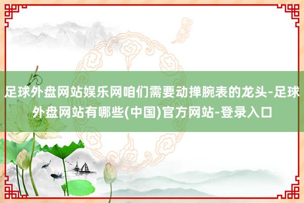 足球外盘网站娱乐网咱们需要动掸腕表的龙头-足球外盘网站有哪些(中国)官方网站-登录入口