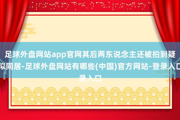 足球外盘网站app官网其后两东说念主还被拍到疑似同居-足球外盘网站有哪些(中国)官方网站-登录入口