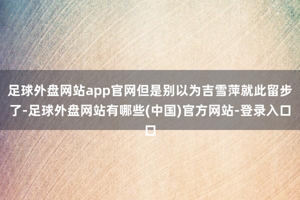 足球外盘网站app官网但是别以为吉雪萍就此留步了-足球外盘网站有哪些(中国)官方网站-登录入口