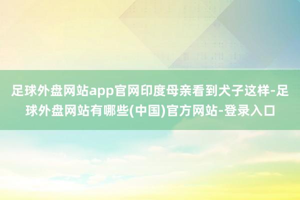 足球外盘网站app官网印度母亲看到犬子这样-足球外盘网站有哪些(中国)官方网站-登录入口