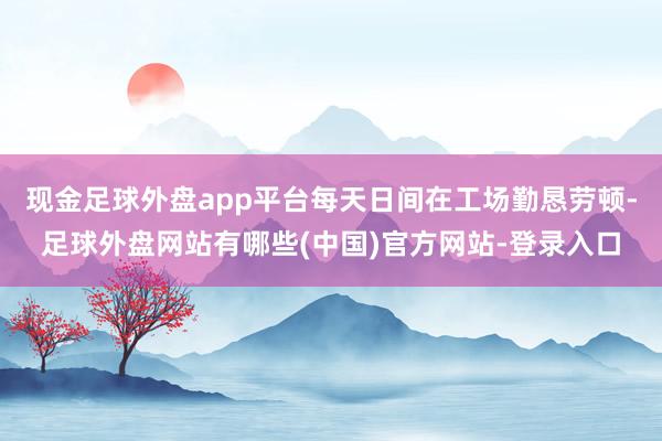 现金足球外盘app平台每天日间在工场勤恳劳顿-足球外盘网站有哪些(中国)官方网站-登录入口