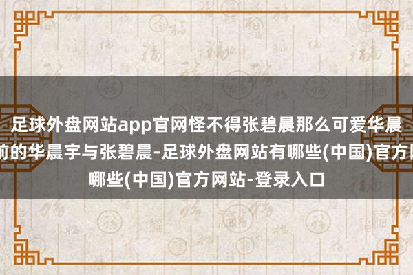 足球外盘网站app官网怪不得张碧晨那么可爱华晨宇，望望5年前的华晨宇与张碧晨-足球外盘网站有哪些(中国)官方网站-登录入口