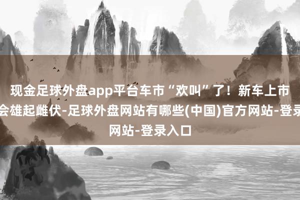 现金足球外盘app平台车市“欢叫”了！新车上市发布会雄起雌伏-足球外盘网站有哪些(中国)官方网站-登录入口