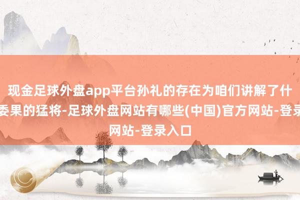 现金足球外盘app平台孙礼的存在为咱们讲解了什么是委果的猛将-足球外盘网站有哪些(中国)官方网站-登录入口