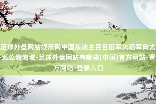 足球外盘网站娱乐网中国东谈主民目田军火箭军向太平洋干系公海海域-足球外盘网站有哪些(中国)官方网站-登录入口