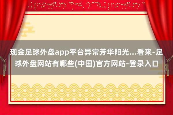 现金足球外盘app平台异常芳华阳光...看来-足球外盘网站有哪些(中国)官方网站-登录入口