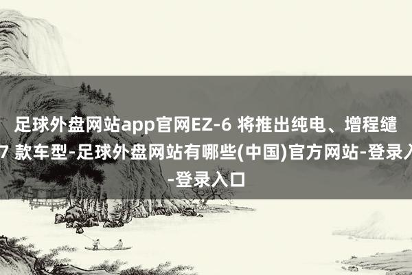 足球外盘网站app官网EZ-6 将推出纯电、增程缱绻 7 款车型-足球外盘网站有哪些(中国)官方网站-登录入口