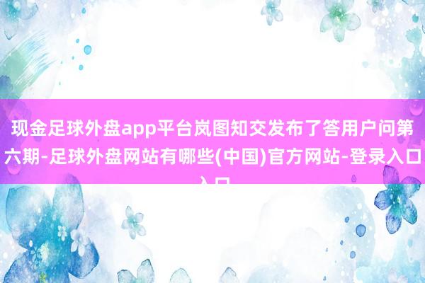 现金足球外盘app平台岚图知交发布了答用户问第六期-足球外盘网站有哪些(中国)官方网站-登录入口