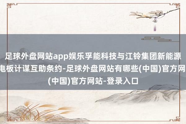 足球外盘网站app娱乐孚能科技与江铃集团新能源签署了固态电板计谋互助条约-足球外盘网站有哪些(中国)官方网站-登录入口