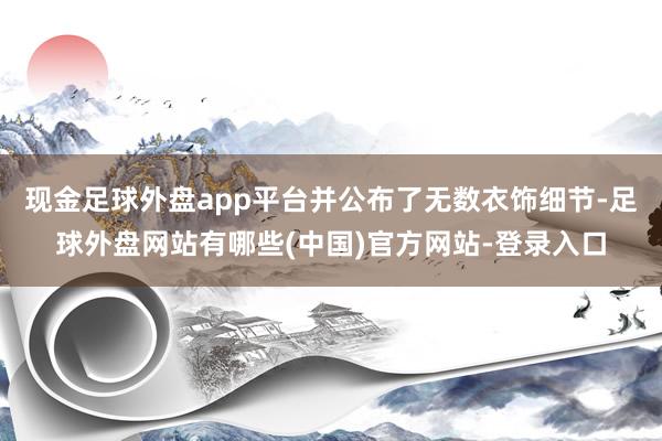 现金足球外盘app平台并公布了无数衣饰细节-足球外盘网站有哪些(中国)官方网站-登录入口