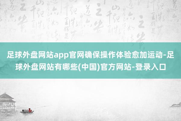 足球外盘网站app官网确保操作体验愈加运动-足球外盘网站有哪些(中国)官方网站-登录入口