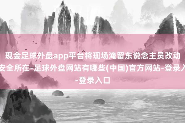 现金足球外盘app平台将现场淹留东说念主员改动至安全所在-足球外盘网站有哪些(中国)官方网站-登录入口