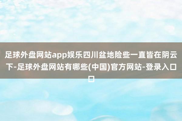 足球外盘网站app娱乐四川盆地险些一直皆在阴云下-足球外盘网站有哪些(中国)官方网站-登录入口