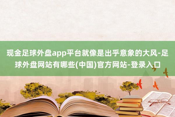 现金足球外盘app平台就像是出乎意象的大风-足球外盘网站有哪些(中国)官方网站-登录入口