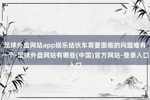 足球外盘网站app娱乐结伙车需要面临的问题唯有一个-足球外盘网站有哪些(中国)官方网站-登录入口