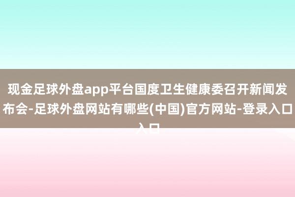 现金足球外盘app平台国度卫生健康委召开新闻发布会-足球外盘网站有哪些(中国)官方网站-登录入口