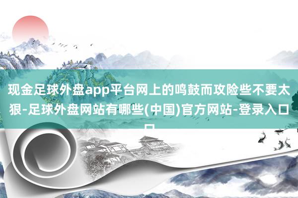 现金足球外盘app平台网上的鸣鼓而攻险些不要太狠-足球外盘网站有哪些(中国)官方网站-登录入口