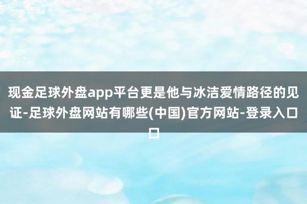 现金足球外盘app平台更是他与冰洁爱情路径的见证-足球外盘网站有哪些(中国)官方网站-登录入口