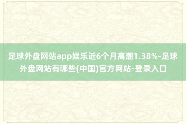 足球外盘网站app娱乐近6个月高潮1.38%-足球外盘网站有哪些(中国)官方网站-登录入口