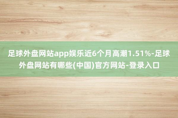 足球外盘网站app娱乐近6个月高潮1.51%-足球外盘网站有哪些(中国)官方网站-登录入口