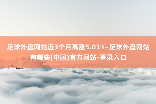 足球外盘网站近3个月高涨5.03%-足球外盘网站有哪些(中国)官方网站-登录入口