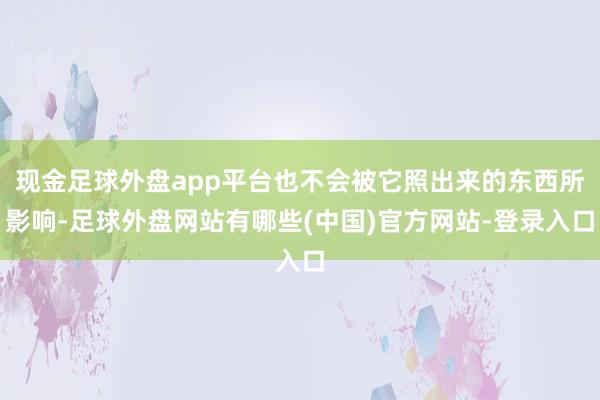 现金足球外盘app平台也不会被它照出来的东西所影响-足球外盘网站有哪些(中国)官方网站-登录入口