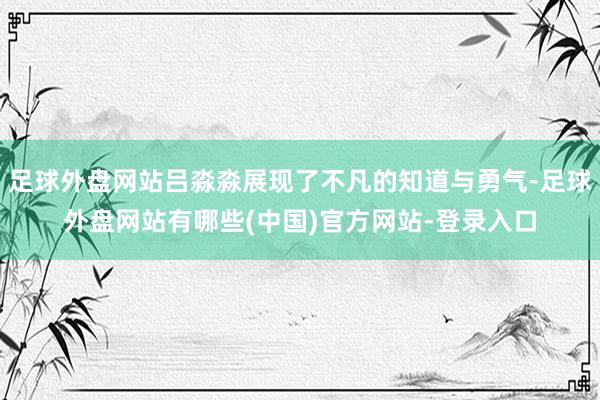 足球外盘网站吕淼淼展现了不凡的知道与勇气-足球外盘网站有哪些(中国)官方网站-登录入口