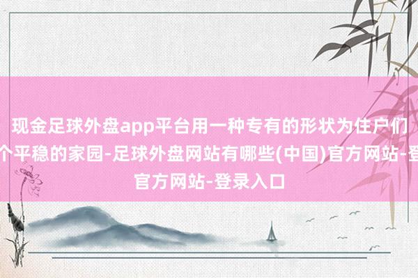 现金足球外盘app平台用一种专有的形状为住户们打造一个平稳的家园-足球外盘网站有哪些(中国)官方网站-登录入口