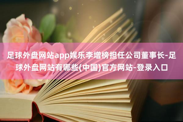 足球外盘网站app娱乐李增榜担任公司董事长-足球外盘网站有哪些(中国)官方网站-登录入口