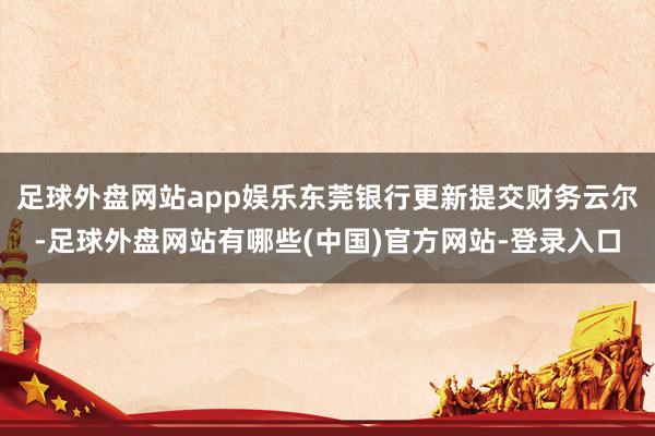 足球外盘网站app娱乐东莞银行更新提交财务云尔-足球外盘网站有哪些(中国)官方网站-登录入口