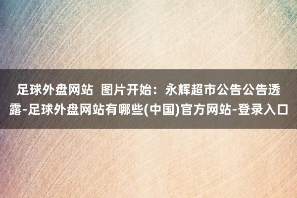 足球外盘网站  　　图片开始：永辉超市公告　　公告透露-足球外盘网站有哪些(中国)官方网站-登录入口